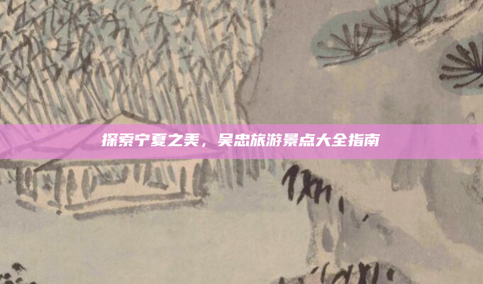 探索宁夏之美,吴忠旅游景点大全指南