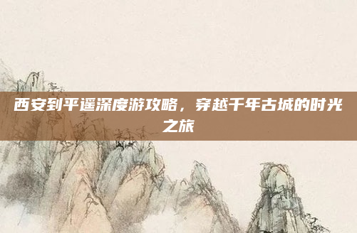 西安到平遥深度游攻略,穿越千年古城的时光之旅