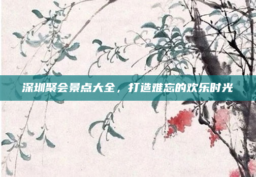 深圳聚会景点大全,打造难忘的欢乐时光