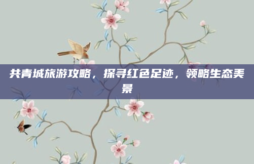 共青城旅游攻略,探寻红色足迹,领略生态美景