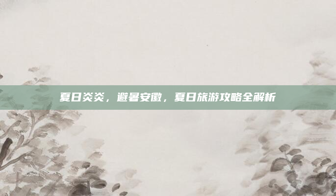 夏日炎炎,避暑安徽,夏日旅游攻略全解析