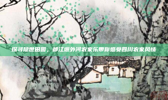 探寻隐世田园，都江堰外河农家乐带你感受四川农家风情