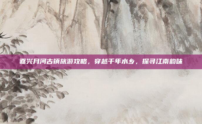 嘉兴月河古镇旅游攻略,穿越千年水乡,探寻江南韵味