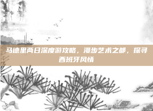 马德里两日深度游攻略,漫步艺术之都,探寻西班牙风情
