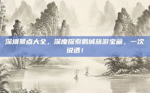深圳景点大全,深度探索鹏城旅游宝藏,一次说透!
