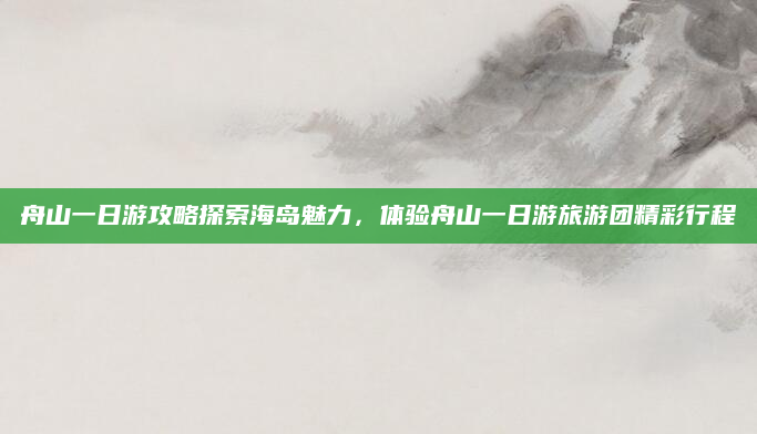 舟山一日游攻略探索海岛魅力,体验舟山一日游旅游团精彩行程
