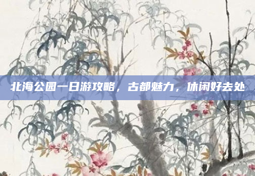 北海公园一日游攻略,古都魅力,休闲好去处
