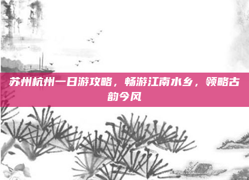 苏州杭州一日游攻略,畅游江南水乡,领略古韵今风