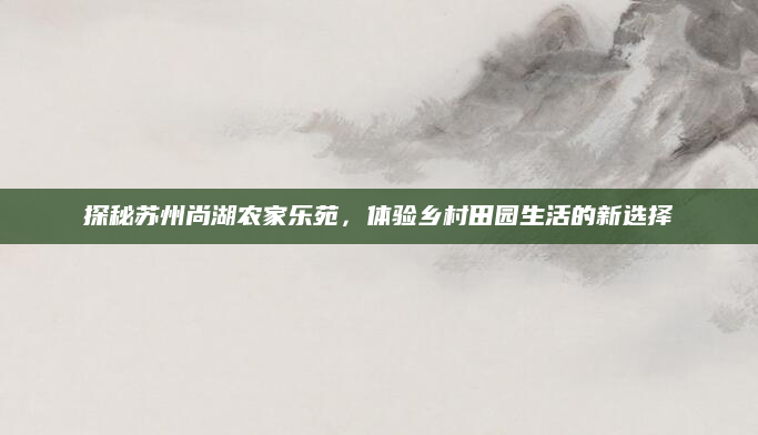 探秘苏州尚湖农家乐苑,体验乡村田园生活的新选择