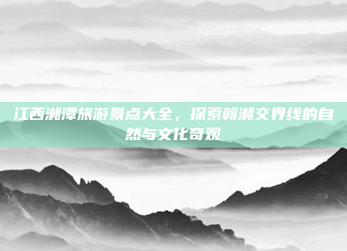 江西湘潭旅游景点大全,探索赣湘交界线的自然与文化奇观