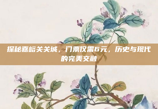 探秘嘉峪关关城，门票仅需6元，历史与现代的完美交融
