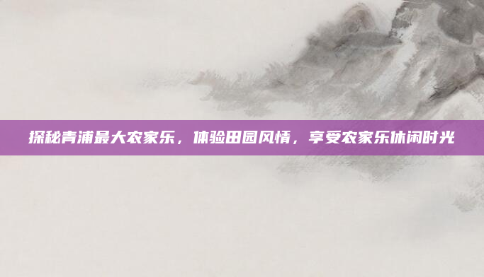 探秘青浦最大农家乐，体验田园风情，享受农家乐休闲时光