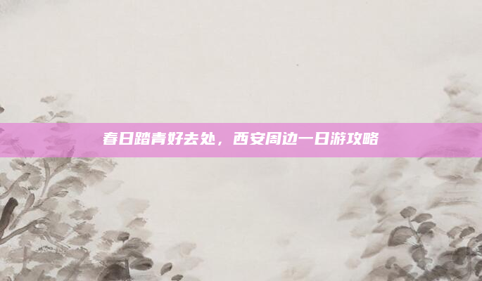 春日踏青好去处,西安周边一日游攻略