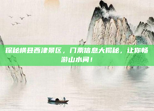 探秘横县西津景区,门票信息大揭秘,让你畅游山水间!