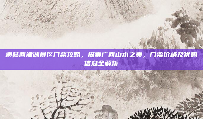 横县西津湖景区门票攻略,探索广西山水之美,门票价格及优惠信息全解析