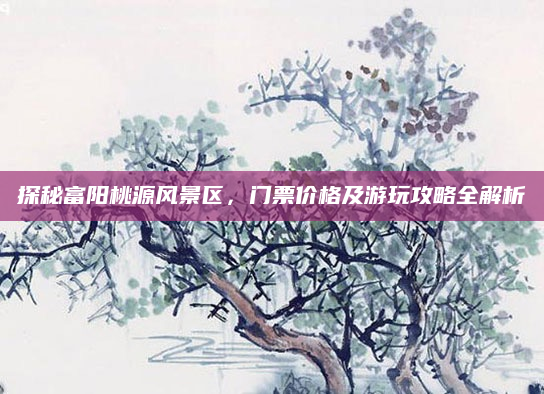 探秘富阳桃源风景区,门票价格及游玩攻略全解析
