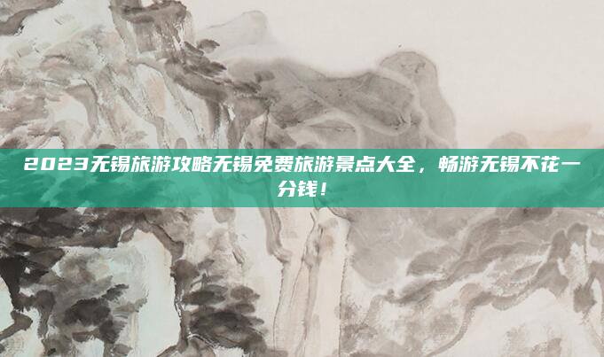 2023无锡旅游攻略无锡免费旅游景点大全,畅游无锡不花一分钱!