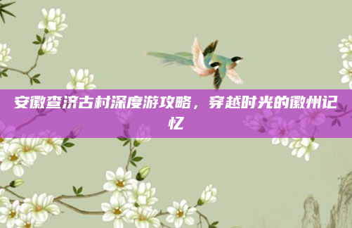 安徽查济古村深度游攻略，穿越时光的徽州记忆