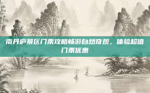 南丹庐景区门票攻略畅游自然奇观,体验超值门票优惠