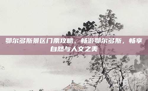 鄂尔多斯景区门票攻略，畅游鄂尔多斯，畅享自然与人文之美
