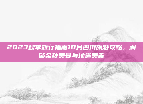 2023秋季旅行指南10月四川旅游攻略,解锁金秋美景与地道美食