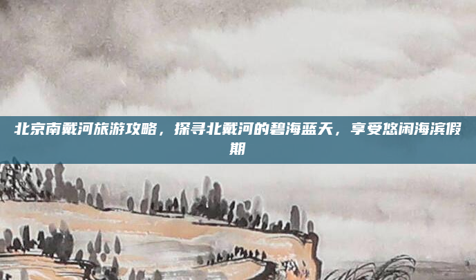 北京南戴河旅游攻略,探寻北戴河的碧海蓝天,享受悠闲海滨假期