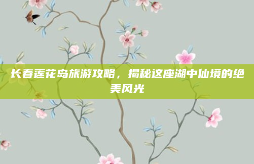 长春莲花岛旅游攻略，揭秘这座湖中仙境的绝美风光