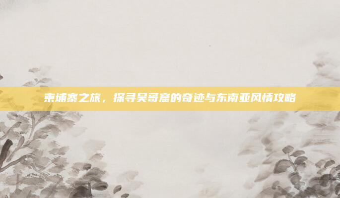 柬埔寨之旅，探寻吴哥窟的奇迹与东南亚风情攻略