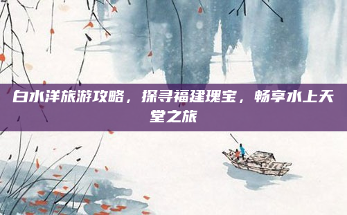 白水洋旅游攻略,探寻福建瑰宝,畅享水上天堂之旅