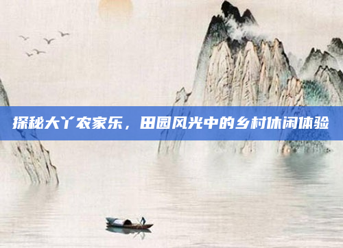 探秘大丫农家乐，田园风光中的乡村休闲体验