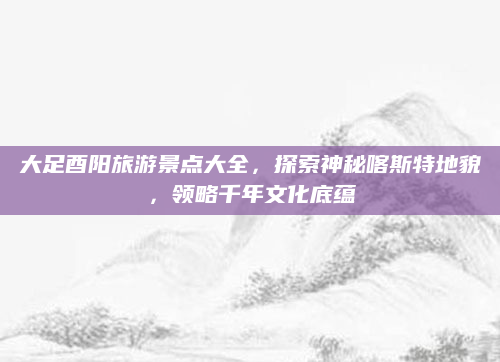 大足酉阳旅游景点大全，探索神秘喀斯特地貌，领略千年文化底蕴