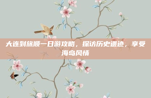 大连到旅顺一日游攻略，探访历史遗迹，享受海岛风情