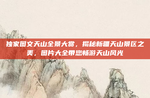独家图文天山全景大赏，揭秘新疆天山景区之美，图片大全带您畅游天山风光