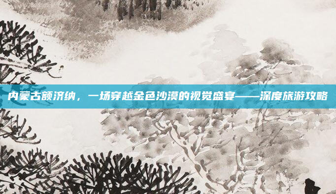 内蒙古额济纳，一场穿越金色沙漠的视觉盛宴——深度旅游攻略