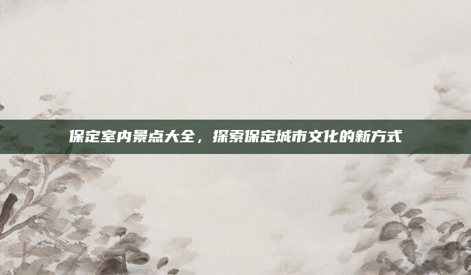 保定室内景点大全，探索保定城市文化的新方式
