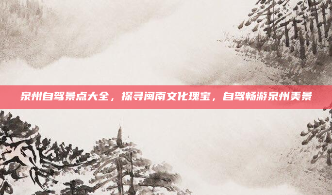 泉州自驾景点大全,探寻闽南文化瑰宝,自驾畅游泉州美景