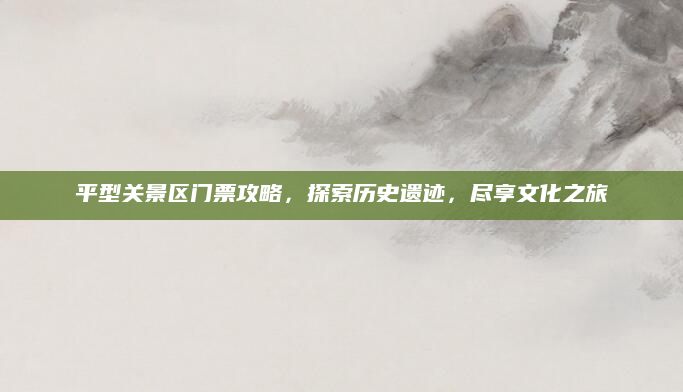 平型关景区门票攻略，探索历史遗迹，尽享文化之旅