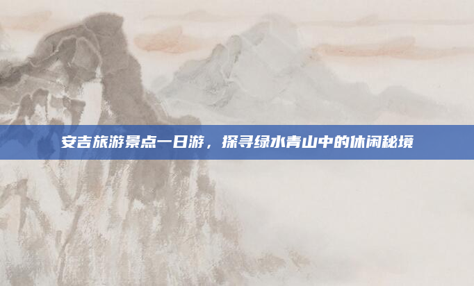 安吉旅游景点一日游,探寻绿水青山中的休闲秘境