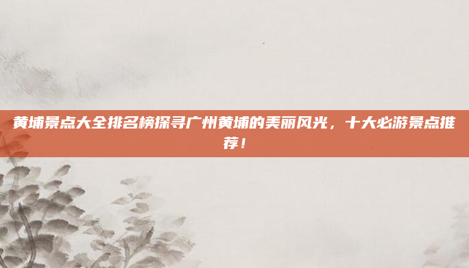 黄埔景点大全排名榜探寻广州黄埔的美丽风光，十大必游景点推荐！