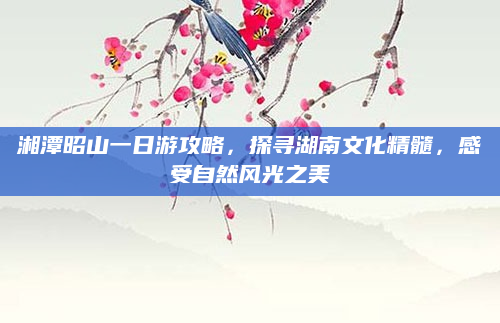 湘潭昭山一日游攻略,探寻湖南文化精髓,感受自然风光之美