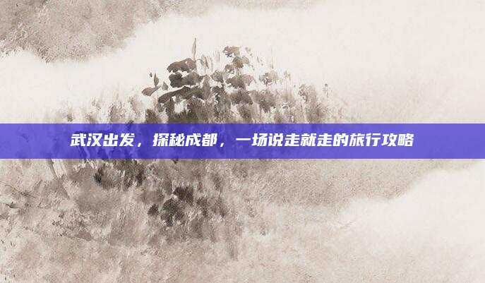 武汉出发,探秘成都,一场说走就走的旅行攻略