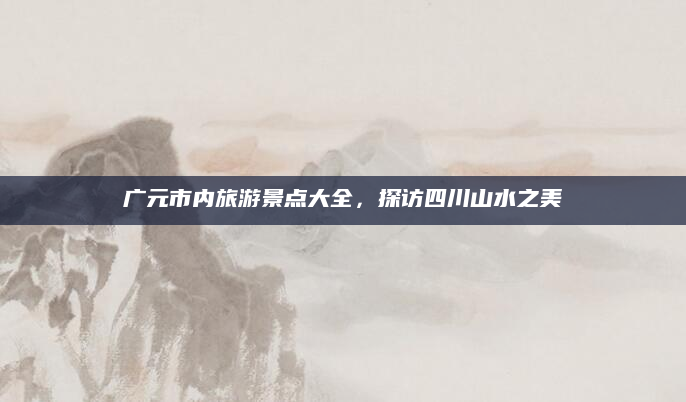 广元市内旅游景点大全,探访四川山水之美