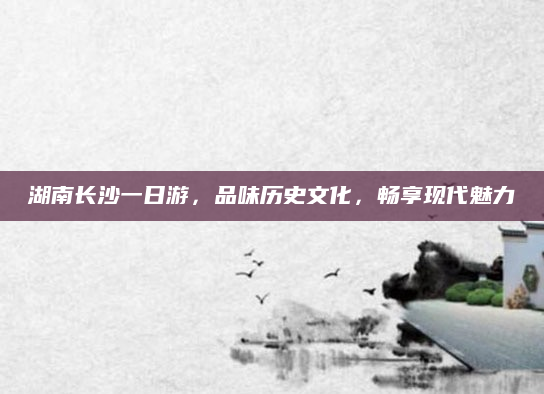 湖南长沙一日游，品味历史文化，畅享现代魅力
