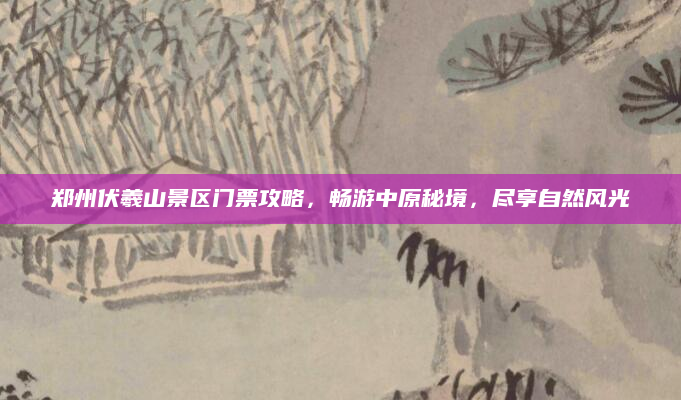 郑州伏羲山景区门票攻略,畅游中原秘境,尽享自然风光