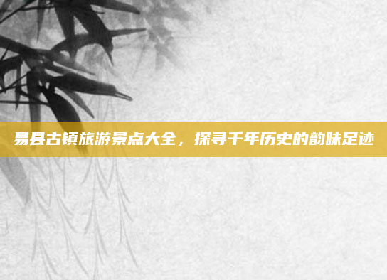 易县古镇旅游景点大全,探寻千年历史的韵味足迹