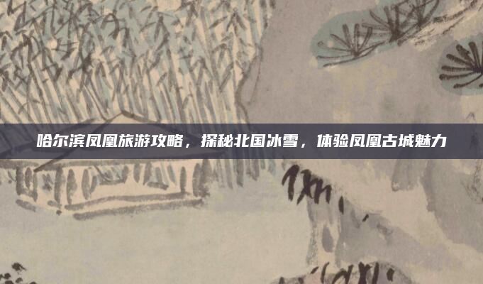 哈尔滨凤凰旅游攻略,探秘北国冰雪,体验凤凰古城魅力