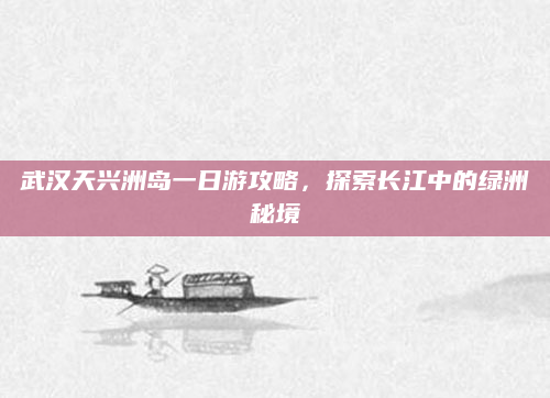 武汉天兴洲岛一日游攻略,探索长江中的绿洲秘境
