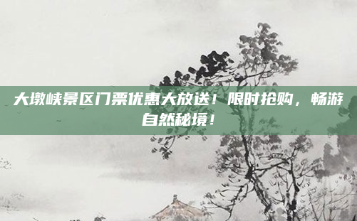 大墩峡景区门票优惠大放送！限时抢购，畅游自然秘境！