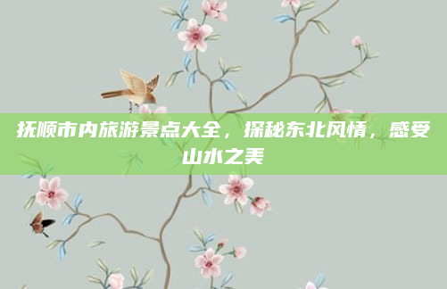 抚顺市内旅游景点大全，探秘东北风情，感受山水之美