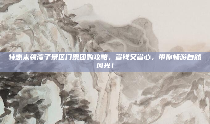 特惠来袭湾子景区门票团购攻略，省钱又省心，带你畅游自然风光！